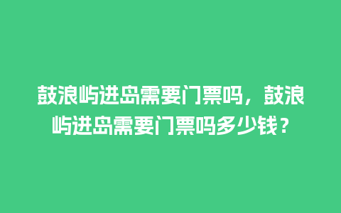 鼓浪屿进岛需要门票吗，鼓浪屿进岛需要门票吗多少钱？