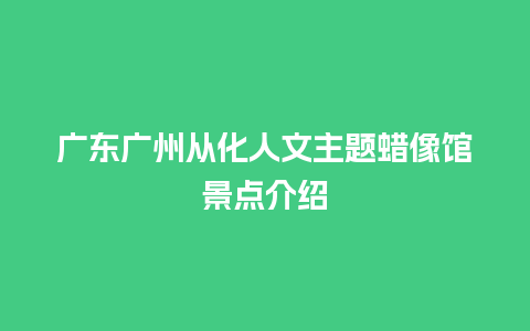 广东广州从化人文主题蜡像馆景点介绍