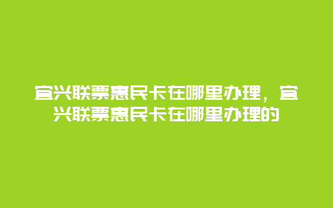 宜兴联票惠民卡在哪里办理，宜兴联票惠民卡在哪里办理的