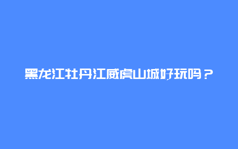 黑龙江牡丹江威虎山城好玩吗？