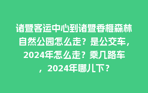 诸暨客运中心到诸暨香榧森林自然公园怎么走？是公交车，2024年怎么走？乘几路车，2024年哪儿下？