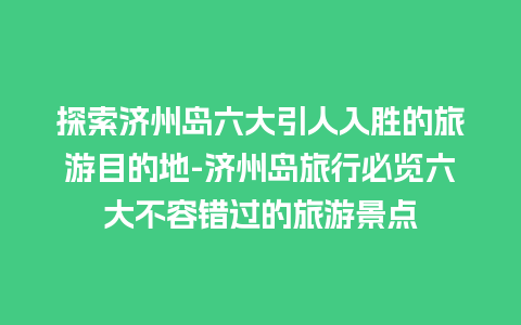 探索济州岛六大引人入胜的旅游目的地-济州岛旅行必览六大不容错过的旅游景点