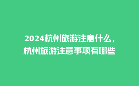 2024杭州旅游注意什么，杭州旅游注意事项有哪些