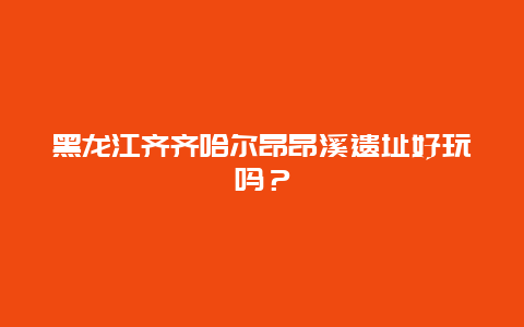 黑龙江齐齐哈尔昂昂溪遗址好玩吗？