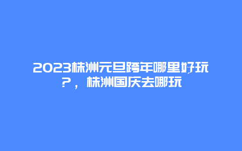 2024年株洲元旦跨年哪里好玩？，株洲国庆去哪玩