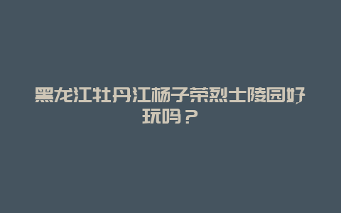 黑龙江牡丹江杨子荣烈士陵园好玩吗？