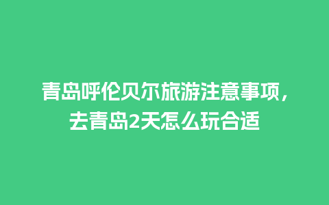 青岛呼伦贝尔旅游注意事项，去青岛2天怎么玩合适