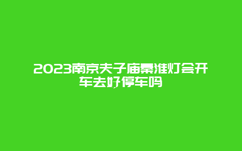 2024年南京夫子庙秦淮灯会开车去好停车吗