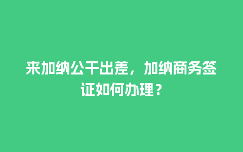 来加纳公干出差，加纳商务签证如何办理？