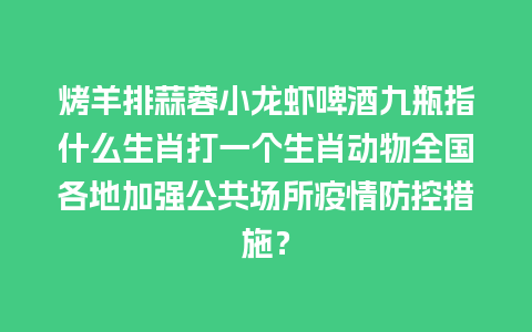 烤羊排蒜蓉小龙虾啤酒九瓶指什么生肖打一个生肖动物全国各地加强公共场所疫情防控措施？