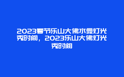 2024年春节乐山大佛水舞灯光秀时间，2024年乐山大佛灯光秀时间