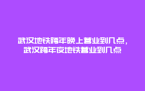 武汉地铁跨年晚上营业到几点，武汉跨年夜地铁营业到几点