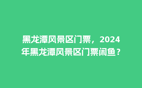 黑龙潭风景区门票，2024年黑龙潭风景区门票闲鱼？