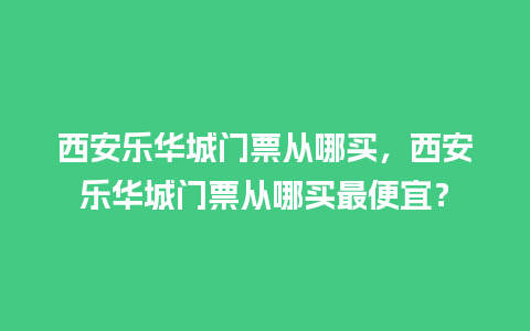 西安乐华城门票从哪买，西安乐华城门票从哪买最便宜？