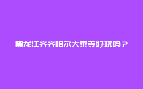 黑龙江齐齐哈尔大乘寺好玩吗？