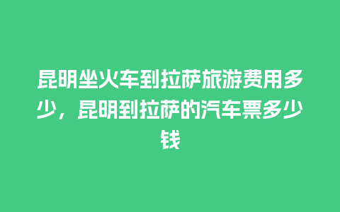 昆明坐火车到拉萨旅游费用多少，昆明到拉萨的汽车票多少钱