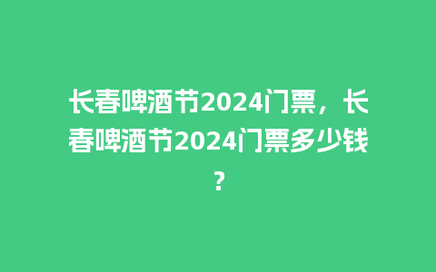 长春啤酒节2024门票，长春啤酒节2024门票多少钱？