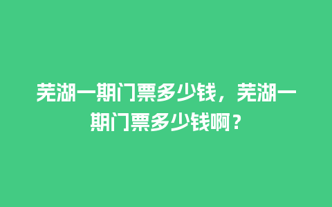 芜湖一期门票多少钱，芜湖一期门票多少钱啊？