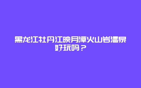 黑龙江牡丹江映月潭火山岩温泉好玩吗？