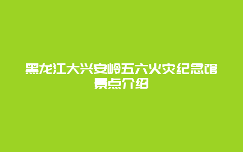 黑龙江大兴安岭五六火灾纪念馆景点介绍