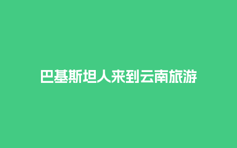 巴基斯坦人来到云南旅游