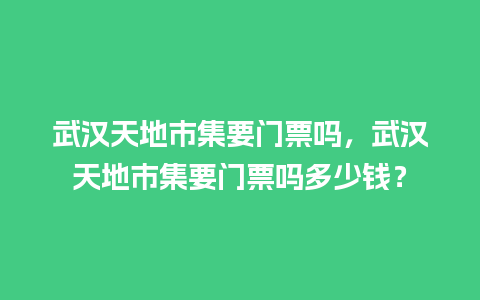 武汉天地市集要门票吗，武汉天地市集要门票吗多少钱？