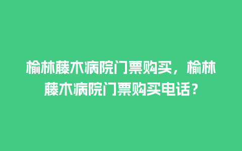 榆林藤木病院门票购买，榆林藤木病院门票购买电话？