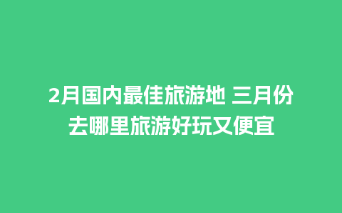 2月国内最佳旅游地 三月份去哪里旅游好玩又便宜