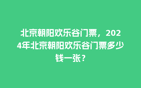 北京朝阳欢乐谷门票，2024年北京朝阳欢乐谷门票多少钱一张？