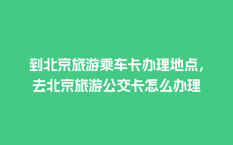 到北京旅游乘车卡办理地点，去北京旅游公交卡怎么办理