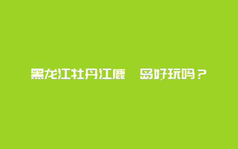 黑龙江牡丹江鹿苑岛好玩吗？