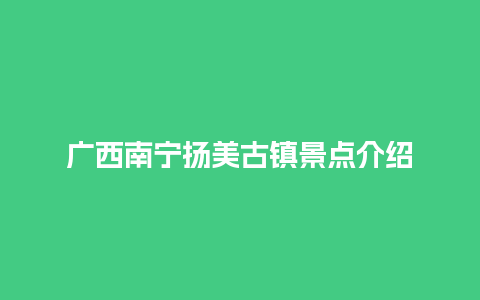 广西南宁扬美古镇景点介绍