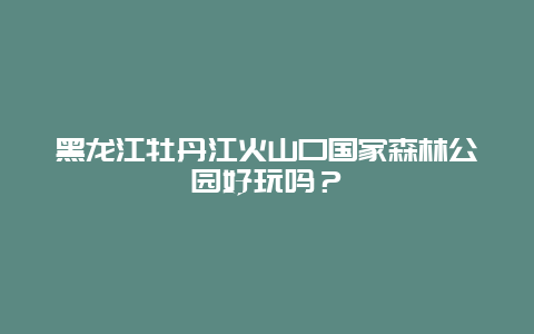 黑龙江牡丹江火山口国家森林公园好玩吗？