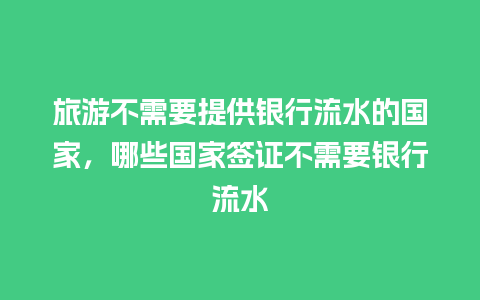 旅游不需要提供银行流水的国家，哪些国家签证不需要银行流水