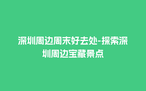 深圳周边周末好去处-探索深圳周边宝藏景点