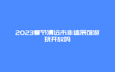 2024年春节清远市非遗展馆游玩开放吗