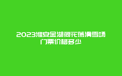 2024年淮安金湖荷花荡滑雪场门票价格多少