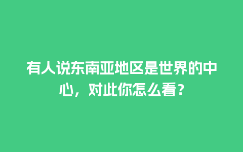 有人说东南亚地区是世界的中心，对此你怎么看？