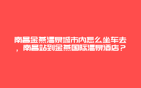 南昌金燕温泉城市内怎么坐车去，南昌站到金燕国际温泉酒店？