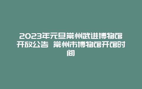 2024年元旦常州武进博物馆开放公告 常州市博物馆开馆时间