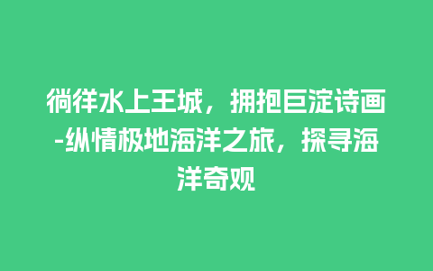 徜徉水上王城，拥抱巨淀诗画-纵情极地海洋之旅，探寻海洋奇观