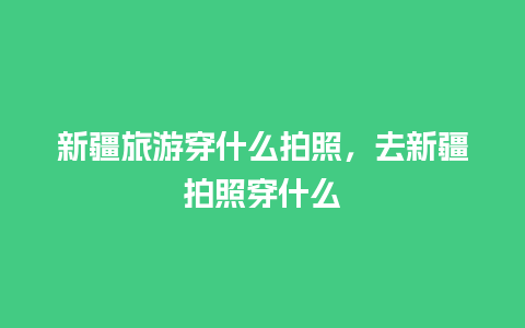 新疆旅游穿什么拍照，去新疆拍照穿什么