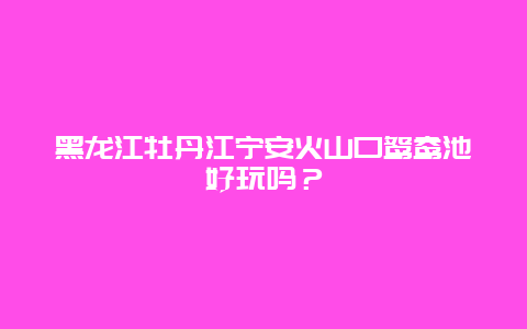 黑龙江牡丹江宁安火山口鸳鸯池好玩吗？