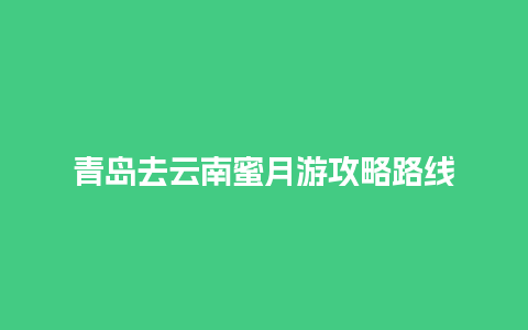 青岛去云南蜜月游攻略路线