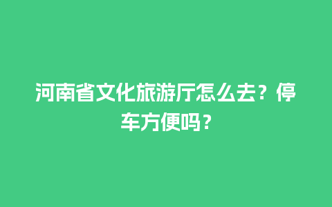 河南省文化旅游厅怎么去？停车方便吗？