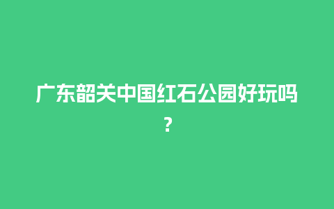 广东韶关中国红石公园好玩吗？