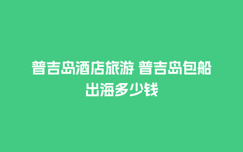 普吉岛酒店旅游 普吉岛包船出海多少钱