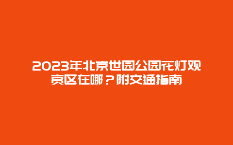 2024年北京世园公园花灯观赏区在哪？附交通指南