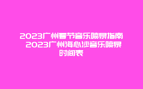 2024年广州春节音乐喷泉指南 2024年广州海心沙音乐喷泉时间表