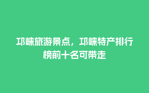 邛崃旅游景点，邛崃特产排行榜前十名可带走